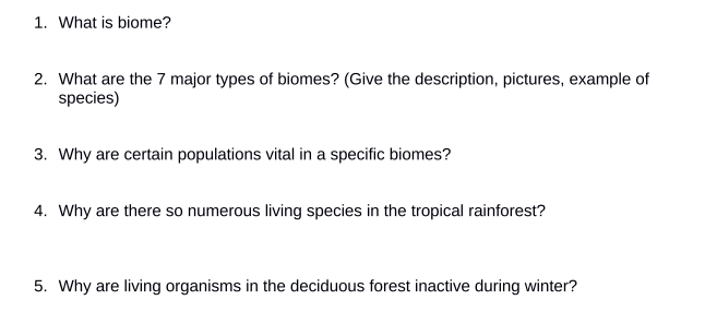 1. What is biome?
2. What are the 7 major types of biomes? (Give the description, pictures, example of
species)
3. Why are certain populations vital in a specific biomes?
4. Why are there so numerous living species in the tropical rainforest?
5. Why are living organisms in the deciduous forest inactive during winter?
