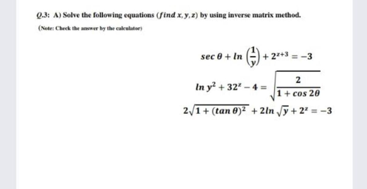 Q.3: A) Solve the following equations (find x, y,z) by using inverse matrix method.
(Note: Check the answer by the calculator)
sec 0 + In
+ 22+3 = -3
2
In y + 32-4 =
1+ cos 20
2/1+ (tan 0)2 + 2ln y+ 22 = -3
%3D
