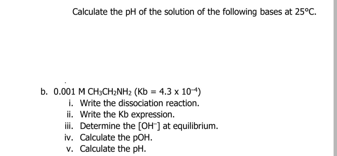 Calculate the pH of the solution of the following bases at 25°C.
b. 0.001 M CH3CH2NH2 (Kb = 4.3 x 104)
i. Write the dissociation reaction.
ii. Write the Kb expression.
iii. Determine the [OH-] at equilibrium.
iv. Calculate the pOH.
v. Calculate the pH.
