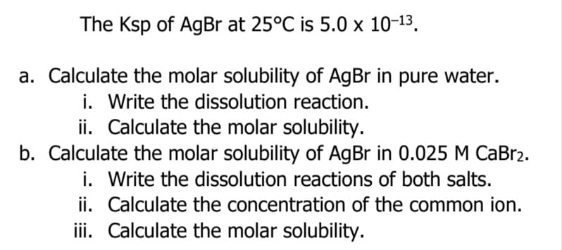 The Ksp of AgBr at 25°C is 5.0 x 10-13.
a. Calculate the molar solubility of AgBr in pure water.
i. Write the dissolution reaction.
ii. Calculate the molar solubility.
b. Calculate the molar solubility of AgBr in 0.025 M CaBr2.
i. Write the dissolution reactions of both salts.
ii. Calculate the concentration of the common ion.
iii. Calculate the molar solubility.

