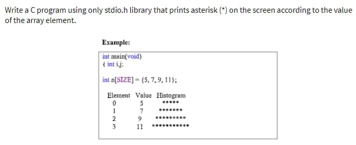 Write a C program using only stdio.h library that prints asterisk (*) on the screen according to the value
of the array element.
Example:
int main(void)
{ int ij:
int n[SIZE]=(5, 7, 9, 11);
Element Value Histogram
0
5
7
0123
2
3
9
16
11
***
******
********ca
