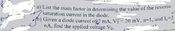 a) List the main factor in determining the value of the reverse
saturation current in the diode.
b) Given a diode current of mA, VF-20 mV, n=1, and 1,-2
nA, find the applied voltage VD