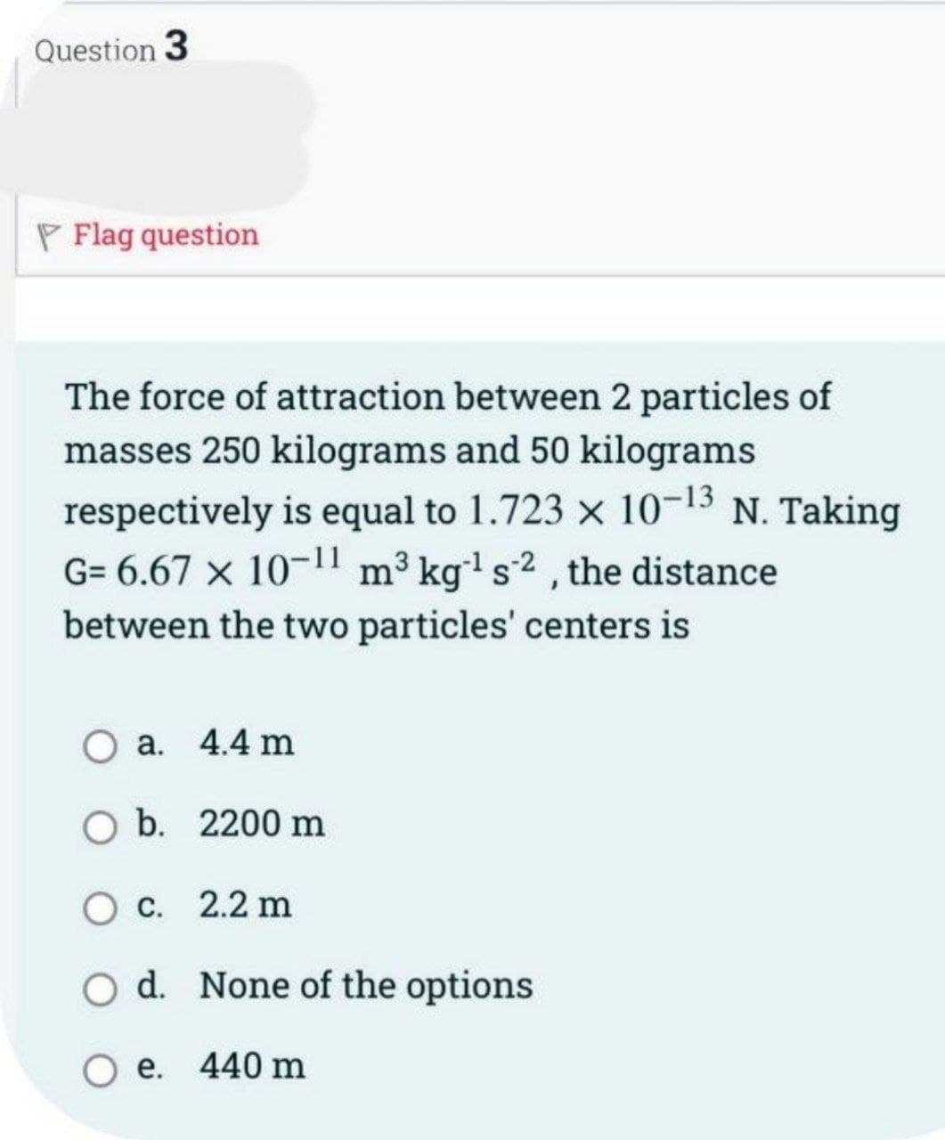 Question 3
PFlag question
The force of attraction between 2 particles of
masses 250 kilograms and 50 kilograms
respectively is equal to 1.723 x 10-13 N. Taking
G= 6.67 × 10-¹1 m³ kg-¹ s2, the distance
between the two particles' centers is
O a. 4.4 m
O b. 2200 m
O c. 2.2 m
d. None of the options
O e. 440 m