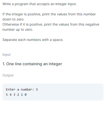 Write a program that accepts an integer input.
If the integer is positive, print the values from this number
down to zero.
Otherwise if it is positive, print the values from this negative
number up to zero.
Separate each numbers with a space.
Input
1. One line containing an integer
Output
Enter a number: 5
5-4-3-2-1-0