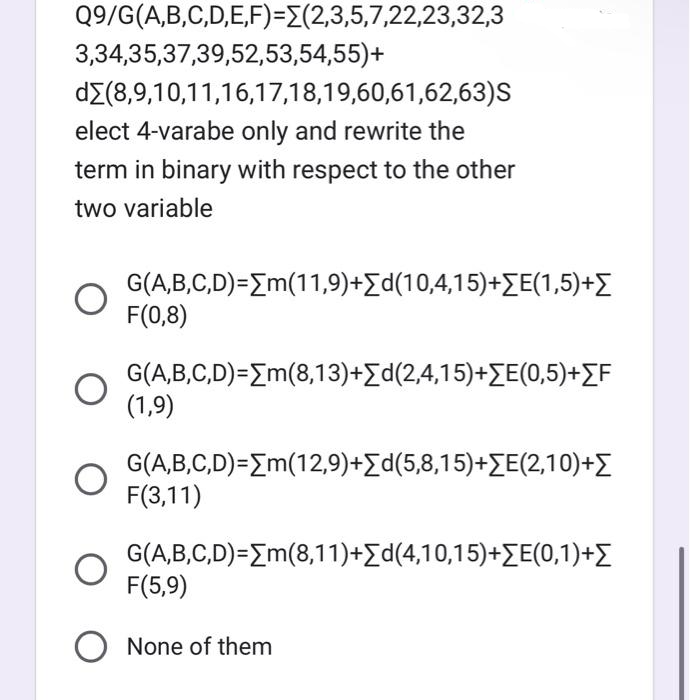 Q9/G(A,B,C,D,E,F)=(2,3,5,7,22,23,32,3
3,34,35,37,39,52,53,54,55)+
dΣ(8,9,10,11,16,17,18,19,60,61,62,63)S
elect 4-varabe only and rewrite the
term in binary with respect to the other
two variable
G(A,B,C,D)=[m(11,9)+Σd(10,4,15)+ΣE(1,5)+Σ
F(0,8)
G(A,B,C,D)=[m(8,13)+[d(2,4,15)+ΣE(0,5)+[F
(1,9)
G(A,B,C,D)=[m(12,9)+[d(5,8,15)+[E(2,10)+
F(3,11)
G(A,B,C,D)=[m(8,11)+Σd(4,10,15)+ΣE(0,1)+
F(5,9)
O None of them