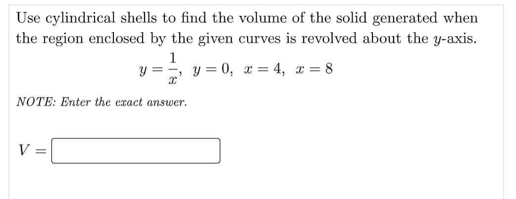 Use cylindrical shells to find the volume of the solid generated when
the region enclosed by the given curves is revolved about the y-axis.
1
Y = -
у %3 0, х — 4, х — 8
NOTE: Enter the exact answer.
V
