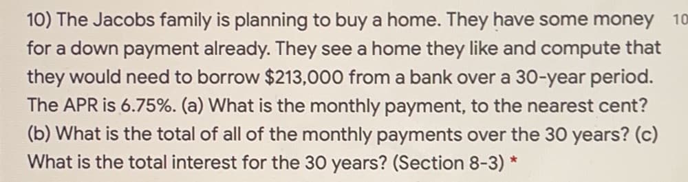 10) The Jacobs family is planning to buy a home. They have some money 10
for a down payment already. They see a home they like and compute that
they would need to borrow $213,000 from a bank over a 30-year period.
The APR is 6.75%. (a) What is the monthly payment, to the nearest cent?
(b) What is the total of all of the monthly payments over the 30 years? (c)
What is the total interest for the 30 years? (Section 8-3) *
