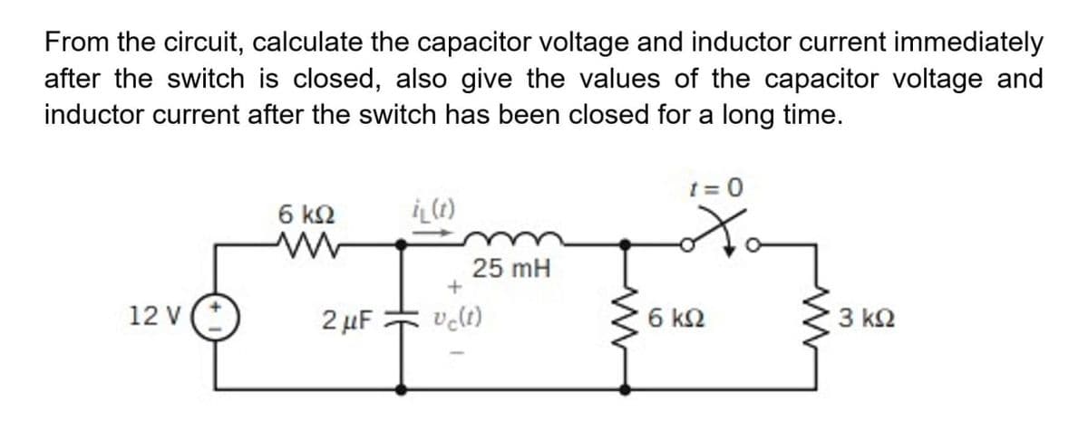 From the circuit, calculate the capacitor voltage and inductor current immediately
after the switch is closed, also give the values of the capacitor voltage and
inductor current after the switch has been closed for a long time.
t = 0
6 k2
25 mH
12 v(*
2 μF
velt)
6 k2
3 ΚΩ
