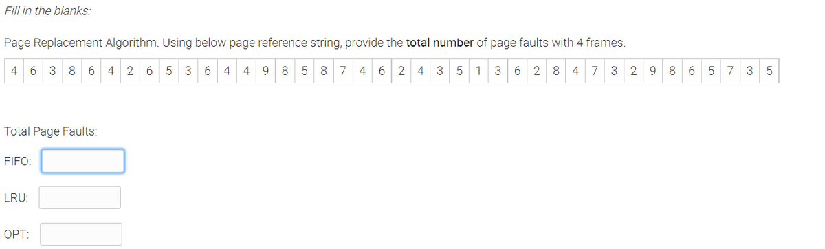 Fill in the blanks:
Page Replacement Algorithm. Using below page reference string, provide the total number of page faults with 4 frames.
4 6 3 8 6 4 2 6 5 3 6 4
4
9.
8
7 4 6
2 4 3 5 1 3
6 2 8 4 7 3 2 9 8 6
5 7 3
Total Page Faults:
FIFO:
LRU:
OPT:
LO
