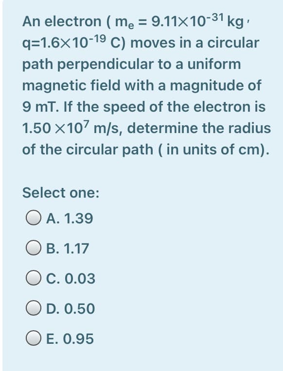 An electron ( me = 9.11×10-31 kg
q=1.6X10-19 C) moves in a circular
path perpendicular to a uniform
magnetic field with a magnitude of
9 mT. If the speed of the electron is
1.50 X107 m/s, determine the radius
of the circular path ( in units of cm).
Select one:
O A. 1.39
В. 1.17
O c. 0.03
O D. 0.50
O E. 0.95
