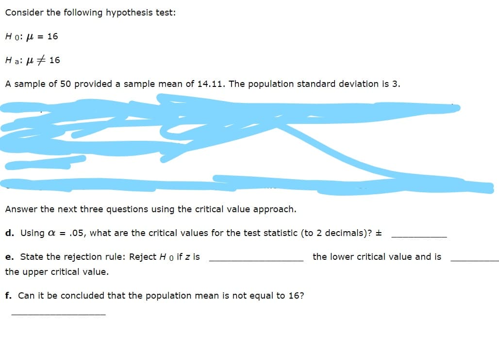 Consider the following hypothesis test:
Ho: µ = 16
Ha: H # 16
A sample of 50 provided a sample mean of 14.11. The population standard deviation is 3.
Answer the next three questions using the critical value approach.
d. Using a = .05, what are the critical values for the test statistic (to 2 decimals)? +
e. State the rejection rule: Reject H o if z is
the lower critical value and is
the upper critical value.
f. Can it be concluded that the population mean is not equal to 16?
