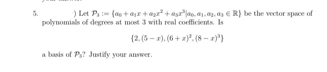 5.
E
) Let P3 {ao+a₁x + a2x² + a3x³ lao, a1, a2, a3 € R} be the vector space of
polynomials of degrees at most 3 with real coefficients. Is
{2, (5 − ), (6+ ), (8−a)3}
a basis of P3? Justify your answer.