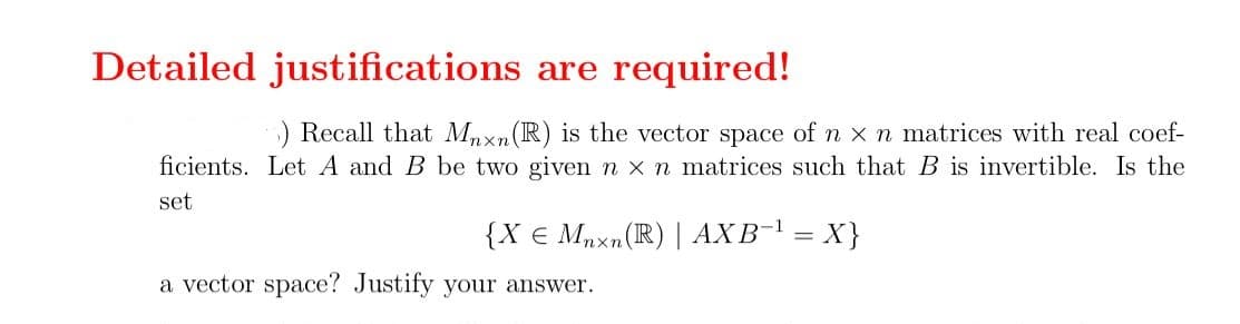 Detailed justifications are required!
6) Recall that Mnxn (R) is the vector space of n x n matrices with real coef-
ficients. Let A and B be two given n x n matrices such that B is invertible. Is the
set
{X € Mnxn (R) | AXB-¹ = X}
a vector space? Justify your answer.