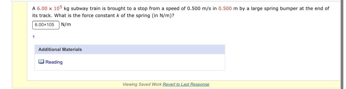 A 6.00 x 105 kg subway train is brought to a stop from a speed of 0.500 m/s in 0.500 m by a large spring bumper at the end of
its track. What is the force constant k of the spring (in N/m)?
6.00x105
N/m
t
Additional Materials
O Reading
Viewing Saved Work Revert to Last Response
