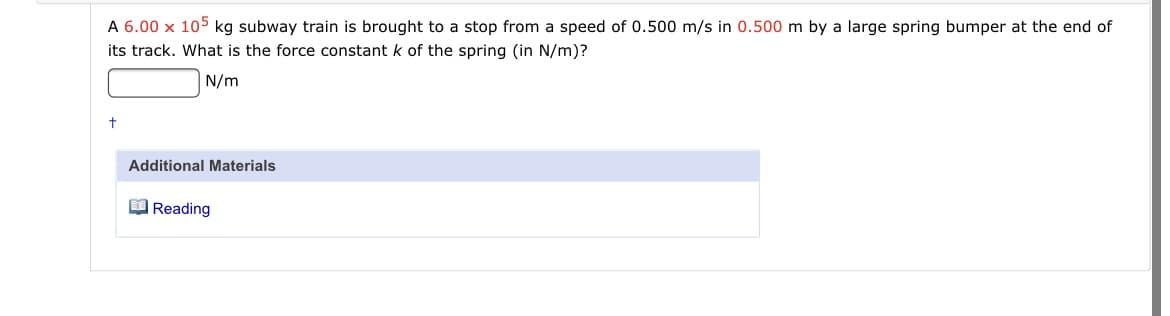 A 6.00 x 105 kg subway train is brought to a stop from a speed of 0.500 m/s in 0.500 m by a large spring bumper at the end of
its track. What is the force constant k of the spring (in N/m)?
N/m
Additional Materials
O Reading
