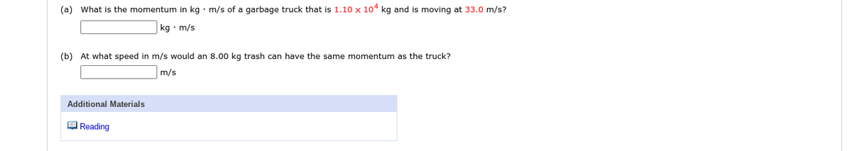 (a) What is the momentum in kg • m/s of a garbage truck that is 1.10 x 104 kg and is moving at 33.0 m/s?
kg • m/s
(b) At what speed in m/s would an 8.00 kg trash can have the same momentum as the truck?
m/s
Additional Materials
O Reading
