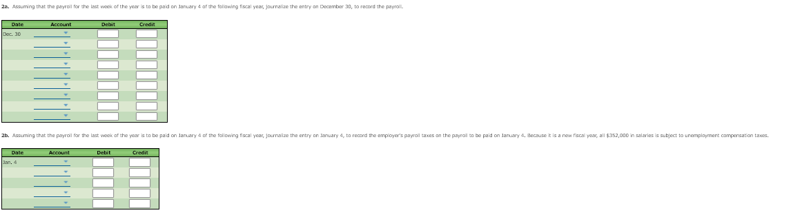 2a. Assuming that the payroll for the last woek of the year is to be paid on January 4 af the follawing fiscal year, jaurnalize the entry an December 30, to record the payrol.
Date
Account
Debit
Credi
Dec. 30
2b. Assuming that the payroll for the last week af the year is to be paid on Januery 4 of the following fiscal year, journalize the entry on January 4, to record the employer's payrol taxes an the payroll to be paid on January 4. Because it is a new fiscal year, all $352,000 in salaries is subject to unemplayment campersation taxes.
Date
Account
Debit
Credit
