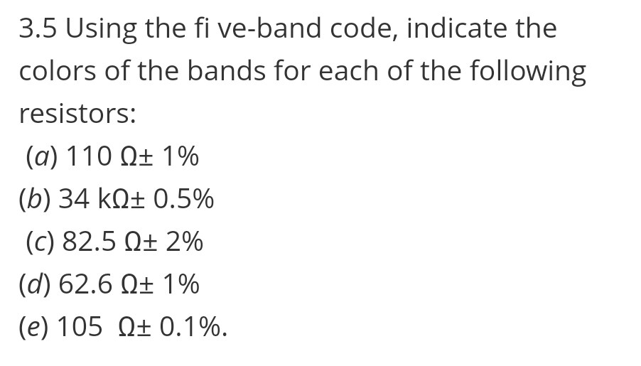 3.5 Using the fi ve-band code, indicate the
colors of the bands for each of the following
resistors:
(a) 110 Q± 1%
(b) 34 kQ± 0.5%
(c) 82.5 Q± 2%
(d) 62.6 Q± 1%
(e) 105 Q± 0.1%.
