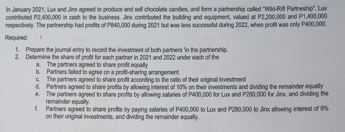 In January 2021, Lux and Jinx agreed to produce and sell chocolate candies, and form a partnership called "Wild-Rift Partneship". Lux
contributed P2,400,000 in cash to the business. Jinx contributed the building and equipment, valued at P2,200,000 and P1,400,000
respectively. The partnership had profits of P840,000 during 2021 but was less successful during 2022, when profit was only P400,000.
Required:
1. Prepare the journal entry to record the investment of both partners 'in the partnership.
2. Determine the share of profit for each partner in 2021 and 2022 under each of the
a. The partners agreed to share profit equally
b.
Partners failed to agree on a profit-sharing arrangement
The partners agreed to share profit according to the ratio of their original investment
d. Partners agreed to share profits by allowing interest of 10% on their investments and dividing the remainder equally
e. The partners agreed to share profits by allowing salaries of P400,000 for Lux and P280,000 for Jinx, and dividing the
remainder equally.
f. Partners agreed to share profits by paying salaries of P400,000 to Lux and P280,000 to Jinx allowing interest of 9%
on their original investments, and dividing the remainder equally.
C.
