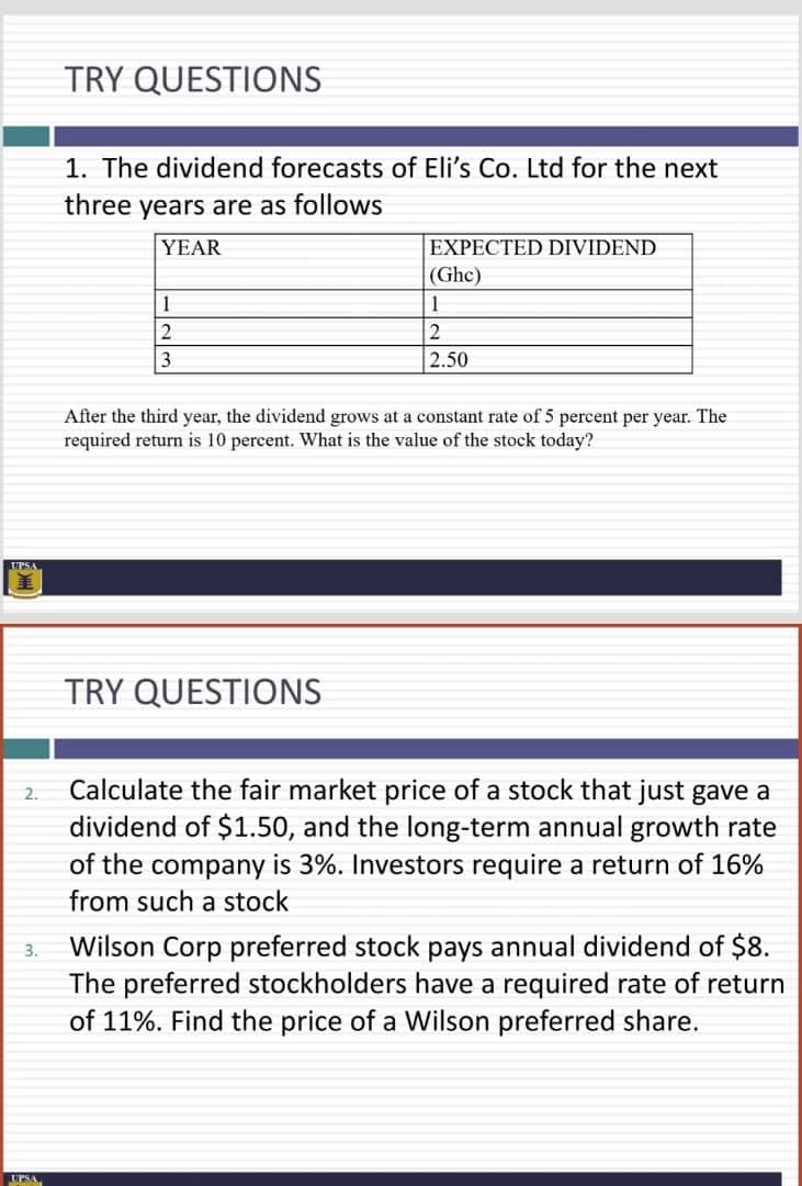 TRY QUESTIONS
1. The dividend forecasts of Eli's Co. Ltd for the next
three years are as follows
YEAR
EXPECTED DIVIDEND
(Ghc)
1
1
2
3.
2.50
After the third year, the dividend grows at a constant rate of 5 percent per year. The
required return is 10 percent. What is the value of the stock today?
PSA
TRY QUESTIONS
Calculate the fair market price of a stock that just gave a
dividend of $1.50, and the long-term annual growth rate
of the company is 3%. Investors require a return of 16%
2.
from such a stock
Wilson Corp preferred stock pays annual dividend of $8.
The preferred stockholders have a required rate of return
of 11%. Find the price of a Wilson preferred share.
3.

