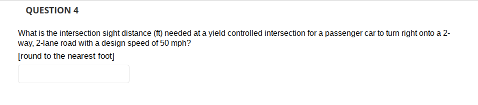 QUESTION 4
What is the intersection sight distance (ft) needed at a yield controlled intersection for a passenger car to turn right onto a 2-
way, 2-lane road with a design speed of 50 mph?
[round to the nearest foot]