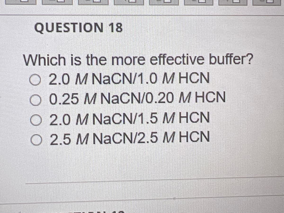 QUESTION 18
Which is the more effective buffer?
2.0 M NaCN/1.0 MHCN
0.25 M NaCN/0.20 M HCN
O 2.0 M NaCN/1.5 M HCN
O 2.5 M NaCN/2.5 M HCN