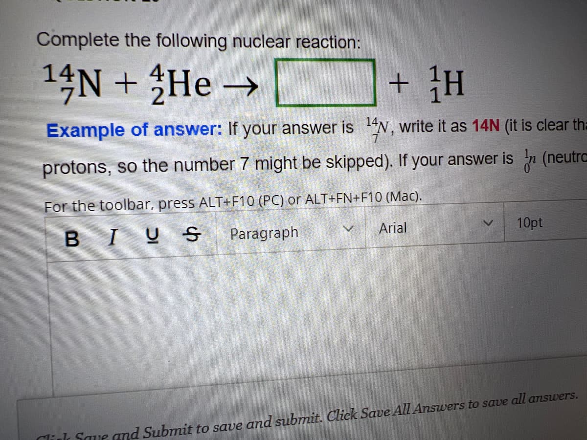 Complete the following nuclear reaction:
14N + He →→
+ H
Example of answer: If your answer is ¹4N, write it as 14N (it is clear tha
protons, so the number 7 might be skipped). If your answer is n (neutra
For the toolbar, press ALT+F10 (PC) or ALT+FN+F10 (Mac).
BIUS Paragraph
Arial
V
V
10pt
Click Save and Submit to save and submit. Click Save All Answers to save all answers.