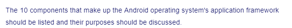 The 10 components that make up the Android operating system's application framework
should be listed and their purposes should be discussed.