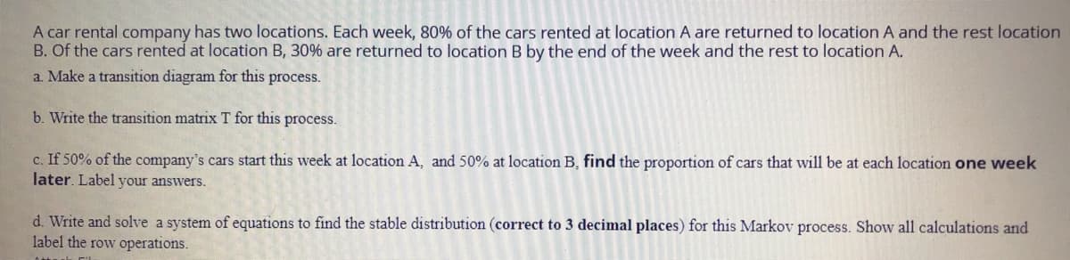 A car rental company has two locations. Each week, 80% of the cars rented at location A are returned to location A and the rest location
B. Of the cars rented at location B, 30% are returned to location B by the end of the week and the rest to location A.
a. Make a transition diagram for this process.
b. Write the transition matrix T for this process.
c. If 50% of the company's cars start this week at location A, and 50% at location B, find the proportion of cars that will be at each location one week
later. Label your answers.
d. Write and solve a system of equations to find the stable distribution (correct to 3 decimal places) for this Markov process. Show all calculations and
label the row operations.
