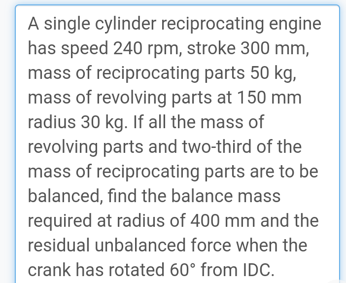 A single cylinder reciprocating engine
has speed 240 rpm, stroke 300 mm,
mass of reciprocating parts 50 kg,
mass of revolving parts at 150 mm
radius 30 kg. If all the mass of
revolving parts and two-third of the
mass of reciprocating parts are to be
balanced, find the balance mass
required at radius of 400 mm and the
residual unbalanced force when the
crank has rotated 60° from IDC.
