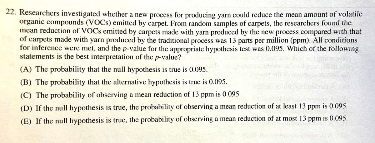 22. Researchers investigated whether a new process for producing yarn could reduce the mean amount of volatile
organic compounds (VOCS) emitted by carpet. From random samples of carpets, the researchers found the
mean reduction of VOCS emitted by carpets made with yarn produced by the new process compared with that
of carpets made with yarn produced by the traditional process was 13 parts per million (ppm). All conditions
for inference were met, and the p-value for the appropriate hypothesis test was 0.095. Which of the following
statements is the best interpretation of the p-value?
(A) The probability that the null hypothesis is true is 0.095.
(B) The probability that the alternative hypothesis is true is 0.095.
(C) The probability of observing a mean reduction of 13 ppm is 0.095.
(D) If the null hypothesis is true, the probability of observing a mean reduction of at least 13 ppm is 0.095.
(E) If the null hypothesis is true, the probability of observing a mean reduction of at most 13 ppm is 0.095.
