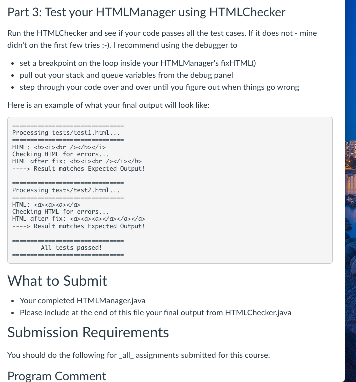 Part 3: Test your HTMLManager using HTMLChecker
Run the HTMLChecker and see if your code passes all the test cases. If it does not - mine
didn't on the first few tries ;-), I recommend using the debugger to
• set a breakpoint on the loop inside your HTMLManager's fixHTML()
• pull out your stack and queue variables from the debug panel
• step through your code over and over until you figure out when things go wrong
Here is an example of what your final output will look like:
=======
Processing tests/test1.html...
==-- ====
HTML: <b><i><br /></b></i>
Checking HTML for errors...
HTML after fix: <b><i><br /></i></b>
----> Result matches Expected Output!
Processing tests/test2.html...
=========:
HTML: <a><a><a></a>
Checking HTML for errors...
HTML after fix: <a><a><a></a></a></a>
----> Result matches Expected Output!
All tests passed!
What to Submit
• Your completed HTMLManager.java
• Please include at the end of this file your final output from HTMLChecker.java
Submission Requirements
You should do the following for _all_ assignments submitted for this course.
Program Comment
