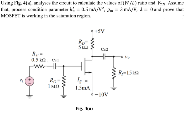 Using Fig. 4(a), analyses the circuit to calculate the values of (W/L) ratio and Vry. Assume
that, process condition parameter kh = 0.5 mA/V², gm = 3 mA/V, 1 = 0 and prove that
MOSFET is working in the saturation region.
+5V
Rp=
5 kN
Cc2
Rsi =
0.5 kΩ Ccl
o Vo
ww
R,=15 kQ
RG=
1 MQ
Is
1.5mA
-10V
Fig. 4(a)
