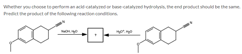 Whether you choose to perform an acid-catalyzed or base-catalyzed hydrolysis, the end product should be the same.
Predict the product of the following reaction conditions.
NaOH, H₂O
H3O+, H₂O
?