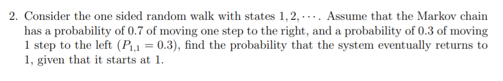 2. Consider the one sided random walk with states 1, 2, · ... Assume that the Markov chain
has a probability of 0.7 of moving one step to the right, and a probability of 0.3 of moving
1 step to the left (P1,1 = 0.3), find the probability that the system eventually returns to
1, given that it starts at 1.
