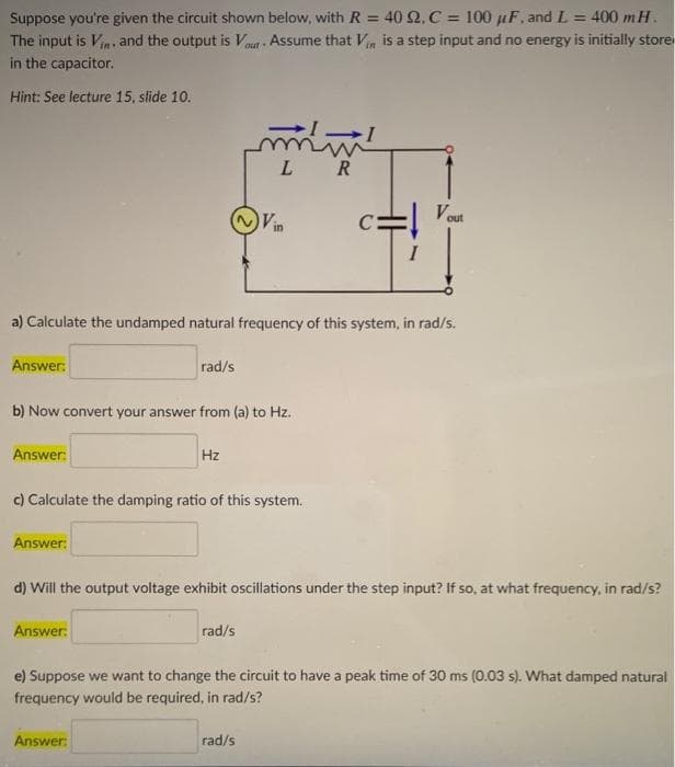 Suppose you're given the circuit shown below, with R = 40 Q.C = 100 µF, and L = 400 mH.
The input is Vin, and the output is Vou Assume that Vin is a step input and no energy is initially store
in the capacitor.
Hint: See lecture 15, slide 10.
L R
Vin
Vou
out
C:
a) Calculate the undamped natural frequency of this system, in rad/s.
Answer:
rad/s
b) Now convert your answer from (a) to Hz.
Answer:
Hz
c) Calculate the damping ratio of this system.
Answer:
d) Will the output voltage exhibit oscillations under the step input? If so, at what frequency, in rad/s?
Answer:
rad/s
e) Suppose we want to change the circuit to have a peak time of 30 ms (0.03 s). What damped natural
frequency would be required, in rad/s?
Answer:
rad/s
