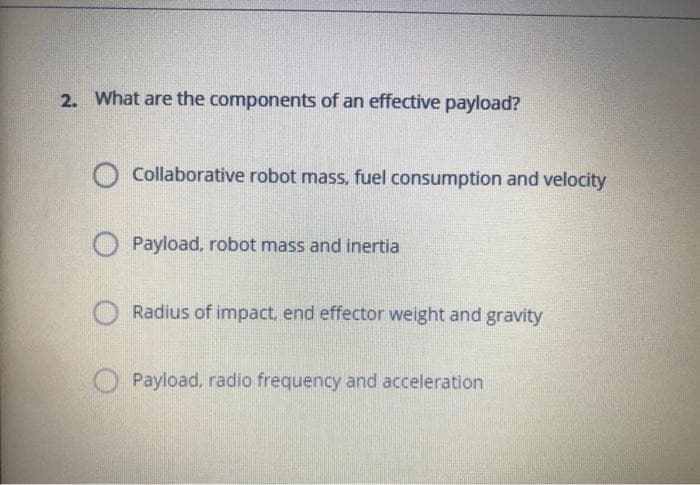 2. What are the components of an effective payload?
Collaborative robot mass, fuel consumption and velocity
Payload, robot mass and inertia
Radius of impact, end effector weight and gravity
O Payload, radio frequency and acceleration
