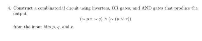 4. Construct a combinatorial circuit using inverters, OR gates, and AND gates that produce the
output
(~pA~q) A (~ (p V r))
from the input bits p, q, and r.
