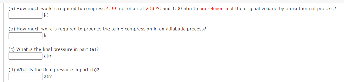 (a) How much work is required to compress 4.99 mol of air at 20.6°C and 1.00 atm to one-eleventh of the original volume by an isothermal process?
kJ
(b) How much work is required to produce the same compression in an adiabatic process?
kJ
(c) What is the final pressure in part (a)?
atm
(d) What is the final pressure in part (b)?
atm