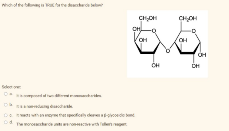 Which of the following is TRUE for the disaccharide below?
Select one:
O a. It is composed of two different monosaccharides.
O b.
It is a non-reducing disaccharide.
O c.
It reacts with an enzyme that specifically cleaves a B-glycosidic bond.
O d.
The monosaccharide units are non-reactive with Tollen's reagent.
CH₂OH
OHL
OH
ОН
CH₂OH
OH
OH
OH