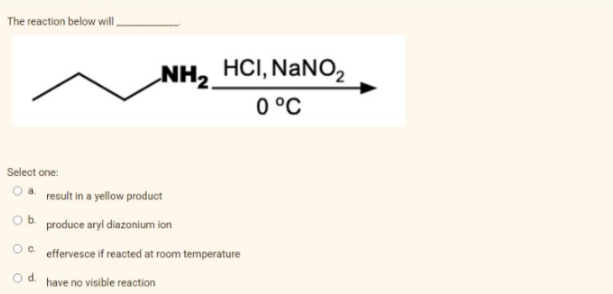 The reaction below will.
Select one:
NH₂ HCI, NaNO₂
0 °C
a result in a yellow product
produce aryl diazonium ion
effervesce if reacted at room temperature
d
have no visible reaction