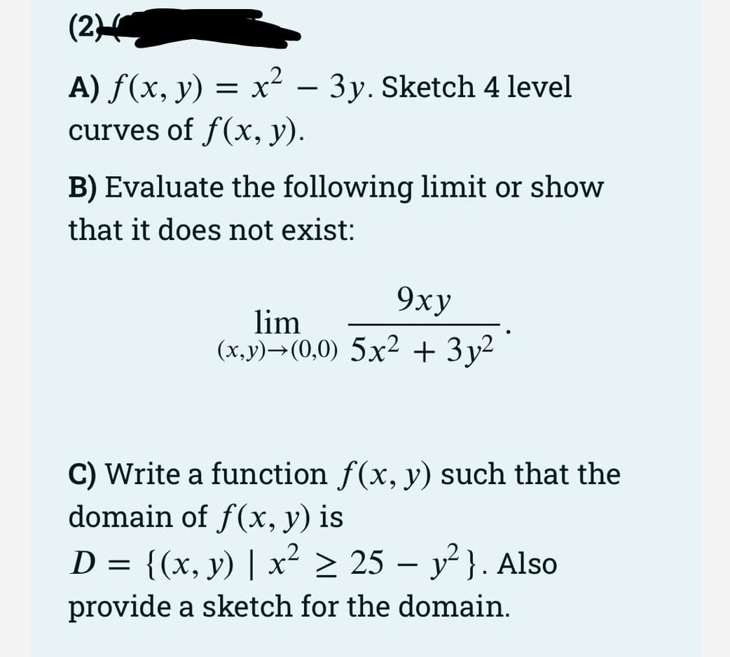 (2)
A) ƒ(x, y) = x² – 3y. Sketch 4 level
curves of f(x, y).
B) Evaluate the following limit or show
that it does not exist:
9xy
lim
(x,y) (0,0) 5x² + 3y²
C) Write a function f(x, y) such that the
domain of f(x, y) is
D = {(x, y) | x² ≥ 25 - y²}. Also
provide a sketch for the domain.