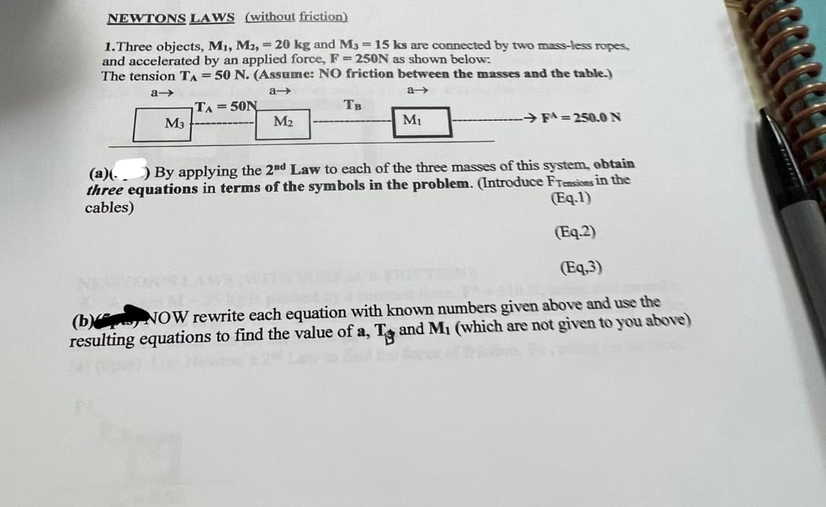 NEWTONS LAWS (without friction)
1.Three objects, M₁, M2, = 20 kg and M3 = 15 ks are connected by two mass-less ropes,
and accelerated by an applied force, F = 250N as shown below:
The tension TA = 50 N. (Assume: NO friction between the masses and the table.)
a->
a->
a-
TA=50N
M3
M₂
M
Тв
M₁
➜FA=250.0 N
(a)(.) By applying the 2nd Law to each of the three masses of this system, obtain
three equations in terms of the symbols in the problem. (Introduce Frensions in the
cables)
(Eq.1)
(Eq.2)
(Eq,3)
(b) NOW rewrite each equation with known numbers given above and use the
resulting equations to find the value of a, T and M₁ (which are not given to you above)