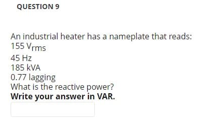 QUESTION 9
An industrial heater has a nameplate that reads:
155 Vrms
45 Hz
185 kVA
0.77 lagging
What is the reactive power?
Write your answer in VAR.