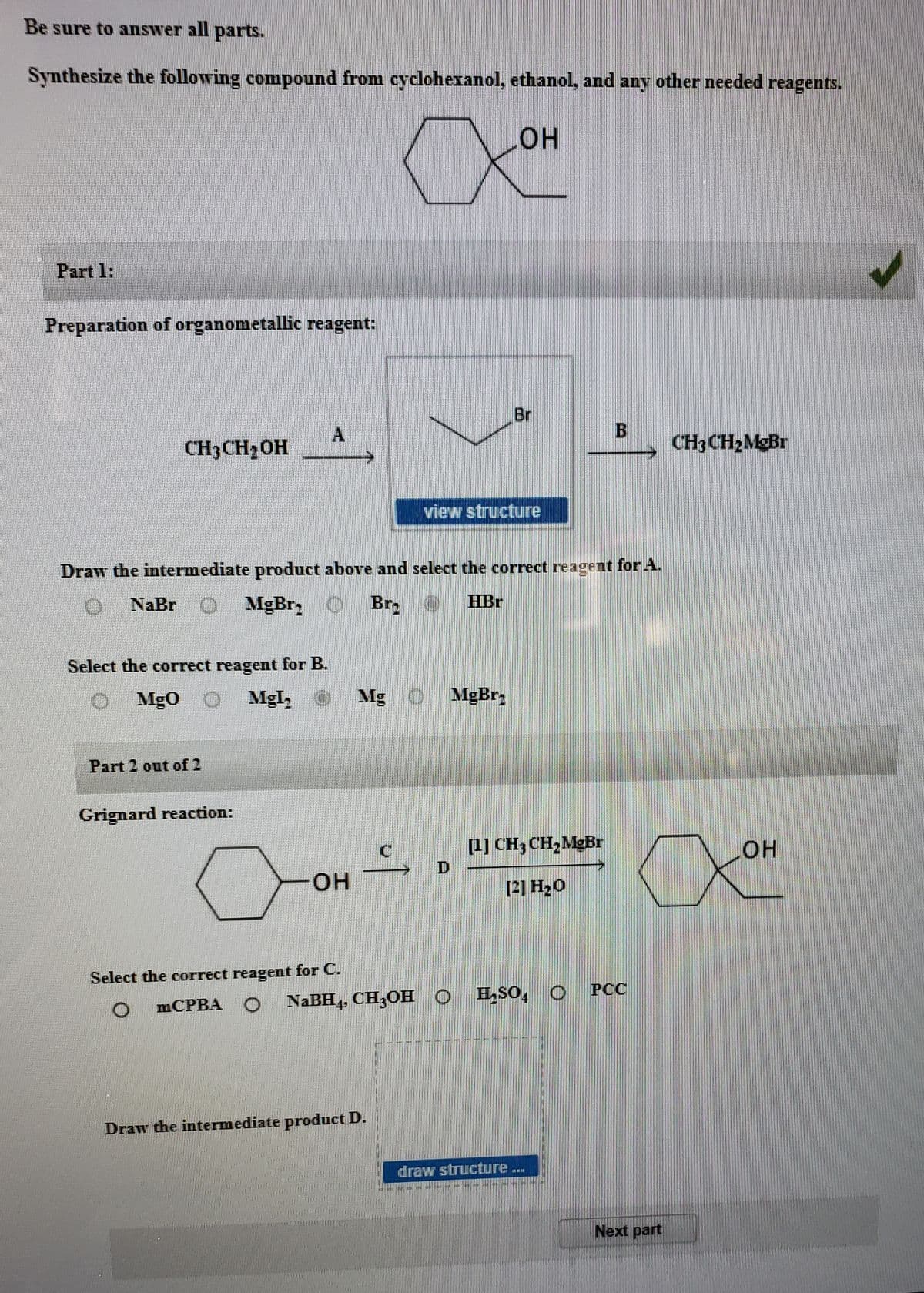 Be sure to answer all parts.
Synthesize the following compound from cyclohexanol, ethanol, and any other needed reagents.
он
Part 1:
Preparation of organometallic reagent:
Br
CH3CH2OH
CH3 CH2MgBr
view structure
Draw the intermediate product above and select the correct reagent for A.
NaBr
MgBr, O
Br
HBr
Select the correct reagent for B.
Mg0
Mgl,
Mg
MgBr,
Part 2 out of 2
Grignard reaction:
[1] CH3 CH,MgBr
HO
он
[2] H20
Select the correct reagent for C.
NaBH CHOНО
H,SO, O
РСС
MCPBA O
Draw the intermediate product D.
draw structure ..
Next part
B.
