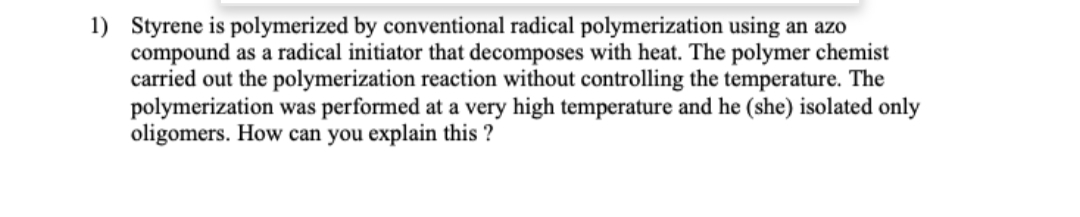 1) Styrene is polymerized by conventional radical polymerization using an azo
compound as a radical initiator that decomposes with heat. The polymer chemist
carried out the polymerization reaction without controlling the temperature. The
polymerization was performed at a very high temperature and he (she) isolated only
oligomers. How can you explain this?