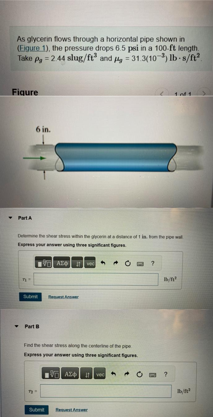 As glycerin flows through a horizontal pipe shown in
(Figure 1), the pressure drops 6.5 psi in a 100-ft length.
Take pg = 2.44 slug/ft³ and μg = 31.3(10-3) lb-s/ft².
Figure
▼
Part A
♥
6 in.
Determine the shear stress within the glycerin at a distance of 1 in. from the pipe wall
Express your answer using three significant figures.
-VE ΑΣΦ It vec
71=
Submit
Part B
Request Answer
72=
Find the shear stress along the centerline of the pipe
Express your answer using three significant figures.
VD ΑΣΦ
It vec
B
Submit Request Answer
?
S
1 of 1
lb/ft2
?
lb/ft2