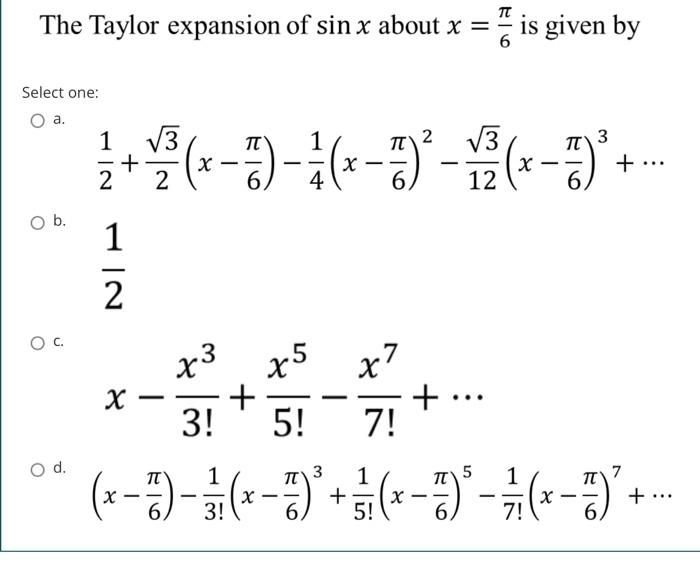The Taylor expansion of sin x about x =
Select one:
a.
O b.
O C.
O d.
2 √3
3
1/2 + 1/3³ ( x − 7 ) - ² ( x −7) ² - 1 2 ( x −7) ³ +...
-
-
2
6.
12
1|2
X
-
x3 x5
+
3! 5!
x7
7!
+ ··
is given by
...
5
( x −7) - 13/₁ (x −77) ³ + 3 1₁ (x −77) ³ - 7/7 (x −77) ² + ..
-
-
- -
6,
3!
6
5!
6
7!
6.