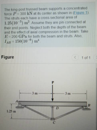 The king-post trussed beam supports a concentrated
force P=300 kN at its center as shown in (Figure 1).
The struts each have a cross-sectional area of
1.25(103) m² Assume they are pin connected at
their end points. Neglect both the depth of the beam
and the effect of axial compression in the beam. Take
E 200 GPa for both the beam and struts. Also,
LAB= 150(106) mª
Figure
1.25 m
3 m
D
C
-3m
< 1 of 1 >
B