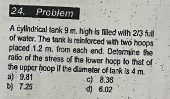 24. Problem
A cylindrical tank 9 m. high is filled with 2/3 full
of water. The tank is reinforced with two hoops
placed 1.2 m. from each end. Determine the
ratio of the stress of the lower hoop to that of
the upper hoop if the diameter of tank is 4 m.
a) 9.81
b) 7.25
c) 8.36
d) 6.02